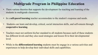 • There various theories that supports the development for teaching and learning of the
students in multigrade classroom.
• In a self-paced learning teacher accommodate to the student’s response and needs.
• Students can learn and develop, critical, social interaction skills, and self-esteem through
cooperative learning.
• Teachers must not uniform his/her standard to all students because each of these students
has different levels and they also need strategies and lesson fit to their developmental
level.
• While in the differentiated learning students must be engage in a various activities and
experiences to help develop their individual skills and capabilities.
Multigrade Program in Philippine Education
 