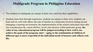 • The students in multigrade are unique in their own, each has their capabilities.
• Students learn best through experience, students are unique in their own, students can
learn and do well with others, the role of teacher in a classroom involves setting up and
managing a learning environment, the implementation of the school curriculum must take
into consideration the varied abilities, levels and interests within particular group, the
value of any educational program will be judged according to how well it can
achieve the goals of the program, inter – aging or the combination of children of
different ages is more respectful of the individual needs of learners and reflects real-
life.
Multigrade Program in Philippine Education
 