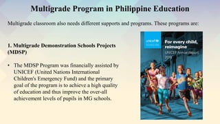 Multigrade classroom also needs different supports and programs. These programs are:
Multigrade Program in Philippine Education
1. Multigrade Demonstration Schools Projects
(MDSP)
• The MDSP Program was financially assisted by
UNICEF (United Nations International
Children's Emergency Fund) and the primary
goal of the program is to achieve a high quality
of education and thus improve the over-all
achievement levels of pupils in MG schools.
 