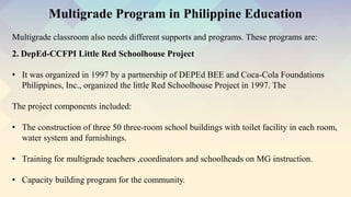 Multigrade classroom also needs different supports and programs. These programs are:
Multigrade Program in Philippine Education
2. DepEd-CCFPI Little Red Schoolhouse Project
• It was organized in 1997 by a partnership of DEPEd BEE and Coca-Cola Foundations
Philippines, Inc., organized the little Red Schoolhouse Project in 1997. The
The project components included:
• The construction of three 50 three-room school buildings with toilet facility in each room,
water system and furnishings.
• Training for multigrade teachers ,coordinators and schoolheads on MG instruction.
• Capacity building program for the community.
 