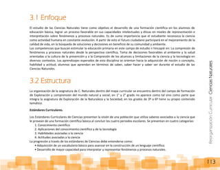 ReorganizaciónCurricular:CienciasNaturales
113
3.1 Enfoque
El estudio de las Ciencias Naturales tiene como objetivo el desarrollo de una formación científica en los alumnos de
educación básica, lograr un proceso favorable en sus capacidades intelectuales y éticas en niveles de representación e
interpretación sobre fenómenos y procesos naturales. Es de suma importancia que el estudiante reconozca la ciencia
como actividad humana en constante evolución. A partir de esto el futuro ciudadano participará en el mejoramiento de la
calidad de vida, en la búsqueda de soluciones y decisiones en beneficio de su comunidad y ambiente.
Las competencias que buscan estimular la educación primaria en este campo de estudio n hincapié en: La compresión de
fenómenos y procesos naturales desde la perspectiva científica, Toma de decisiones favorables al ambiente y la salud
orientadas a la cultura de la prevención y a la Compresión de los alcances y limitaciones de la ciencia y la tecnología en
diversos contextos. Los aprendizajes esperados de esta disciplina se orientan hacia la adquisición de noción o concepto,
habilidad y actitud; alumnos que aprendan en términos de saber, saber hacer y saber ser durante el estudio de las
Ciencias Naturales.
3.2 Estructura
La organización de la asignatura de C. Naturales dentro del mapa curricular se encuentra dentro del campo de formación
de Exploración y comprensión del mundo natural y social, en 1° y 2° grado no aparece como tal sino como parte que
integra la asignatura de Exploración de la Naturaleza y la Sociedad; en los grados de 3º a 6º tiene su propio contenido
temático.
Estándares Curriculares.
Los Estándares Curriculares de Ciencias presentan la visión de una población que utiliza saberes asociados a la ciencia que
le provean de una formación científica básica al concluir los cuatro periodos escolares. Se presentan en cuatro categorías:
1. Conocimiento científico
2. Aplicaciones del conocimiento científico y de la tecnología
3. Habilidades asociadas a la ciencia
4. Actitudes asociadas a la ciencia
La progresión a través de los estándares de Ciencias debe entenderse como:
• Adquisición de un vocabulario básico para avanzar en la construcción de un lenguaje científico.
• Desarrollo de mayor capacidad para interpretar y representar fenómenos y procesos naturales.
 
