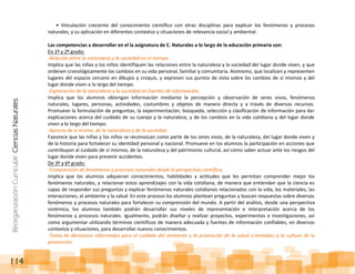 ReorganizaciónCurricular:CienciasNaturales
114
• Vinculación creciente del conocimiento científico con otras disciplinas para explicar los fenómenos y procesos
naturales, y su aplicación en diferentes contextos y situaciones de relevancia social y ambiental.
Las competencias a desarrollar en el la asignatura de C. Naturales a lo largo de la educación primaria son:
En 1º y 2º grado:
-Relación entre la naturaleza y la sociedad en el tiempo.
Implica que las niñas y los niños identifiquen las relaciones entre la naturaleza y la sociedad del lugar donde viven, y que
ordenen cronológicamente los cambios en su vida personal, familiar y comunitaria. Asimismo, que localicen y representen
lugares del espacio cercano en dibujos y croquis, y expresen sus puntos de vista sobre los cambios de sí mismos y del
lugar donde viven a lo largo del tiempo.
-Exploración de la naturaleza y la sociedad en fuentes de información.
Implica que los alumnos obtengan información mediante la percepción y observación de seres vivos, fenómenos
naturales, lugares, personas, actividades, costumbres y objetos de manera directa y a través de diversos recursos.
Promueve la formulación de preguntas, la experimentación, búsqueda, selección y clasificación de información para dar
explicaciones acerca del cuidado de su cuerpo y la naturaleza, y de los cambios en la vida cotidiana y del lugar donde
viven a lo largo del tiempo.
-Aprecio de sí mismo, de la naturaleza y de la sociedad.
Favorece que las niñas y los niños se reconozcan como parte de los seres vivos, de la naturaleza, del lugar donde viven y
de la historia para fortalecer su identidad personal y nacional. Promueve en los alumnos la participación en acciones que
contribuyan al cuidado de sí mismos, de la naturaleza y del patrimonio cultural, así como saber actuar ante los riesgos del
lugar donde viven para prevenir accidentes.
De 3º a 6º grado:
-Comprensión de fenómenos y procesos naturales desde la perspectiva científica.
Implica que los alumnos adquieran conocimientos, habilidades y actitudes que les permitan comprender mejor los
fenómenos naturales, y relacionar estos aprendizajes con la vida cotidiana, de manera que entiendan que la ciencia es
capaz de responder sus preguntas y explicar fenómenos naturales cotidianos relacionados con la vida, los materiales, las
interacciones, el ambiente y la salud. En este proceso los alumnos plantean preguntas y buscan respuestas sobre diversos
fenómenos y procesos naturales para fortalecer su comprensión del mundo. A partir del análisis, desde una perspectiva
sistémica, los alumnos también podrán desarrollar sus niveles de representación e interpretación acerca de los
fenómenos y procesos naturales. Igualmente, podrán diseñar y realizar proyectos, experimentos e investigaciones, así
como argumentar utilizando términos científicos de manera adecuada y fuentes de información confiables, en diversos
contextos y situaciones, para desarrollar nuevos conocimientos.
-Toma de decisiones informadas para el cuidado del ambiente y la promoción de la salud orientadas a la cultura de la
prevención.
 