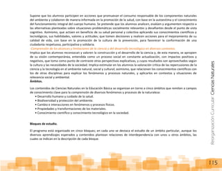 ReorganizaciónCurricular:CienciasNaturales
115
Supone que los alumnos participen en acciones que promuevan el consumo responsable de los componentes naturales
del ambiente y colaboren de manera informada en la promoción de la salud, con base en la autoestima y el conocimiento
del funcionamiento integral del cuerpo humano. Se pretende que los alumnos analicen, evalúen y argumenten respecto a
las alternativas planteadas sobre situaciones problemáticas socialmente relevantes y desafiantes desde el punto de vista
cognitivo. Asimismo, que actúen en beneficio de su salud personal y colectiva aplicando sus conocimientos científicos y
tecnológicos, sus habilidades, valores y actitudes; que tomen decisiones y realicen acciones para el mejoramiento de su
calidad de vida, con base en la promoción de la cultura de la prevención, para favorecer la conformación de una
ciudadanía respetuosa, participativa y solidaria.
-Comprensión de los alcances y limitaciones de la ciencia y del desarrollo tecnológico en diversos contextos.
Implica que los alumnos reconozcan y valoren la construcción y el desarrollo de la ciencia y, de esta manera, se apropien
de su visión contemporánea, entendida como un proceso social en constante actualización, con impactos positivos y
negativos, que toma como punto de contraste otras perspectivas explicativas, y cuyos resultados son aprovechados según
la cultura y las necesidades de la sociedad. Implica estimular en los alumnos la valoración crítica de las repercusiones de la
ciencia y la tecnología en el ambiente natural, social y cultural; asimismo, que relacionen los conocimientos científicos con
los de otras disciplinas para explicar los fenómenos y procesos naturales, y aplicarlos en contextos y situaciones de
relevancia social y ambiental.
Ámbitos.
Los contenidos de Ciencias Naturales en la Educación Básica se organizan en torno a cinco ámbitos que remiten a campos
de conocimiento clave para la comprensión de diversos fenómenos y procesos de la naturaleza:
• Desarrollo humano y cuidado de la salud.
• Biodiversidad y protección del ambiente.
• Cambio e interacciones en fenómenos y procesos físicos.
• Propiedades y transformaciones de los materiales.
• Conocimiento científico y conocimiento tecnológico en la sociedad.
Bloques de estudio.
El programa está organizado en cinco bloques; en cada uno se destaca el estudio de un ámbito particular, aunque los
diversos aprendizajes esperados y contenidos plantean relaciones de interdependencia con unos u otros ámbitos, las
cuales se indican en la descripción de cada bloque.
 