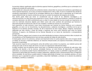 ReorganizaciónCurricular:CienciasNaturales
117
les permitan elaborar significados sobre los distintos aspectos históricos, geográficos y científicos que se contemplan en el
programa de estudios de cuarto grado.
En este grado de la educación primaria los ambientes donde se desarrollan los procesos de enseñanza y aprendizaje que
tienen especial importancia, son el aula y el entorno inmediato de los niños y niñas. El aula es el ambiente físico donde los
estudiantes emprenderán la mayoría de las estrategias didácticas que se diseñen para su aprendizaje, por lo tanto este
espacio deberá brindar las mejores condiciones para que se cumplan los propósitos del programa de estudios.
Para Quinto grado habrá que tomar en consideración que, en virtud de los adelantos tecnológicos y en
telecomunicaciones, los niños tienen gran propensión en asirse a medios visuales que fortalezcan y asienten el sentido de
conceptos abstractos o de difícil entendimiento para su edad. En estas edades los recursos visuales son importantes, así
como los materiales educativos digitales pero deben usarse sólo como auxiliares del aprendizaje que favorezca el
desarrollo de grados de abstracción cada vez más complejos a medida que avanzan en su formación.
Será importante, en todo momento, trazar líneas transversales que conecten los hechos históricos con la ubicación
geográfica, así como con las herramientas, los descubrimientos y adelantos tecnológicos y científicos de las que se
disponían en los distintos periodos revisados. De allí la importancia de tener mapas, dibujos, imágenes, ilustraciones,
elaborados por ellos mismos, y líneas del tiempo o esquemas que sirvan como referencia para situar los hechos
históricos, el espacio y los fenómenos de las Ciencias Naturales en un marco de interrelación y correspondencia
permanente.
Se debe, asimismo, asegurar que la manera en que estén distribuidas las butacas o bancas permita la libre circulación de
los estudiantes y el fácil desplazamiento hacia las áreas y paredes de trabajo de cada disciplina.
En Sexto grado, como en los anteriores, siempre será importante tomar en cuenta aspectos tales como el espacio donde
se trabaja, los recursos y materiales didácticos, las relaciones interpersonales y los aspectos emocionales y afectivos que
favorezcan el aprendizaje.
Toda secuencia requerirá de la participación activa del profesor para orientar los proyectos, una medición precisa del
tiempo para cada una de las etapas del mismo, así como una organización ordenada del trabajo.
Se debe considerar que los proyectos tienen varias fases, un calendario preciso para la realización de cada tarea, roles
específicos del docente y de los alumnos, actividades diversas, así como formas de organización y catalogación
particulares. Los proyectos pueden hacerse individualmente o en equipo, aunque es preferible la segunda opción, pues
representa la oportunidad para fomentar el trabajo colaborativo, asignando tareas y posteriormente hacer la integración
de los resultados. De esta forma se podrá realizar el trabajo optimizando el tiempo y con resultados positivos, así como
demostrar que la capacidad de aplicar lo aprendido y desarrollar habilidades y actitudes en la solución de problemas
tecnológicos, científicos o ciudadanos.
 