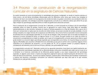 ReorganizaciónCurricular:CienciasNaturales
118
3.4 Proceso de construcción de la reorganización
curricular en la asignatura de Ciencias Naturales.
Se realizó tomando en cuenta principalmente la metodología para grupos multigrado, en donde el maestro plantea un
tema común y de ahí deriva actividades diferenciadas para los diferentes ciclos, tarea que resulta muy compleja al
momento de hacer una revisión de los programas de estudio de todos los grados y encontrar una correlación entre los
aprendizajes esperados. Sin embargo la presente reorganización curricular es un referente valioso para dicho fin ya que
logra integrar los aprendizajes esperados afines en todos los grados de la educación primaria.
Para la realización de la reorganización curricular de C. Naturales, se inició buscando en el bloque uno los aprendizajes
esperados afines en todos los grados, mismos que se agruparon en cuatro temas. Cada tema debe ser abordado
aproximadamente en dos semanas, tomando en cuenta el tiempo propuesto en al Plan de Estudios 2011, que es de 3
horas por semana (esto se aplica para las escuelas de medio tiempo, ya que para escuelas de jornada ampliada, o las de
tiempo completo, las cargas horarias de la asignatura son diferentes). De la misma forma se procedió a hacer la búsqueda
de afinidad entre los aprendizajes esperados en el resto de los bloques. Cabe mencionar que no de todos los bloques se
derivaron la misma cantidad de temas, en algunos fueron 3, 4 ó 5 temas. De igual manera no en todos los temas se
encontraron correspondencias en todos los grados, por lo que en la reorganización curricular aparecerá en blanco aquél
grado donde no se encontró algún aprendizaje esperado que correspondiera con el tema. En el quinto bloque se tuvieron
algunas dificultades para encontrar afinidad entre los contenidos ya que para el primer ciclo se plantean algunos temas
específicos en la realización de proyectos, y en los grados de 3º a 6º se propone realizar un proyecto dejando a
consideración del docente y de los alumnos el tema a abordar y las profundidad del mismo.
La reorganización curricular de C. Naturales cuenta con los siguientes elementos: tema (para una rápida localización por
parte del docente), aprendizajes esperados de los diferentes grados (referentes inmediatos para saber qué es lo que se va
a fortalecer en el alumno), contenidos de los diferentes grados (ayudan a una mejor comprensión del aprendizaje
esperado, en algunos casos inician a manera de preguntas), paginación (para una rápida localización del docente el los
libros de texto de los alumnos), recursos (son apoyos impresos, audiovisuales e informáticos para fortalecer la planeación
y práctica del docente) y estándares curriculares (un referente importante que deja claro qué es lo que necesita
fortalecerse en cada periodo escolar).
 