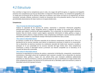 ReorganizaciónCurricular:Geografía
153
4.2 Estructura
Para contribuir al logro de las competencias para la vida y los rasgos del perfil de egreso, la asignatura de Geografía
presenta cinco competencias que hay que desarrollar a lo largo de la Educación Básica. Las competencias geográficas son
un medio para la formación de los alumnos, dado que se orientan a que actúen con base en sus experiencias, de forma
consciente, razonada, reflexiva, autónoma y creativa en situaciones que se les presenten dentro y fuera de la escuela,
permitiéndoles desenvolverse de mejor manera en el espacio donde viven.
Competencias
-Para el manejo de información geográfica.
Implican la capacidad de los alumnos de analizar, representar e interpretar información geográfica,
particularmente planos, mapas, fotografías aéreas e imágenes de satélite, en las escalas local, nacional y
mundial, para adquirir conciencia del espacio geográfico. Con su desarrollo, los alumnos pueden orientarse,
localizar sitios de interés, conocer nuevos lugares, representar información en tablas, gráficas y mapas, e
interpretar planos urbanos y mapas temáticos. Estas competencias contribuyen a que los alumnos continúen
aprendiendo y amplíen su capacidad de manejar información de diferentes tipos y escalas.
-Para valorar la diversidad natural.
Se orientan al análisis de las relaciones espaciales de los diversos componentes naturales de la Tierra y la
distribución de los recursos naturales, para valorar su importancia y promover el interés en su conservación.
Con su desarrollo, los alumnos reconocen las condiciones naturales del medio local, nacional y mundial, y
participan en el uso sustentable de los recursos naturales del lugar donde viven. Estas competencias
contribuyen a valorar la diversidad natural y promover una relación compatible con la naturaleza, en el
contexto del desarrollo sustentable.
-Para valorar la diversidad cultural.
Favorecen la capacidad de los alumnos de analizar y representar la distribución, composición, concentración,
movimientos y diversidad cultural de la población local, nacional y mundial. Con su desarrollo, los alumnos
interpretan datos, gráficas y mapas con una actitud crítica, para reconocer problemas poblacionales
específicos en diversos territorios y culturas, particularmente los que se manifiestan en el lugar donde viven.
Estas competencias apoyan a los alumnos en la construcción de su identidad, a partir de reconocer y valorar la
diversidad cultural de los grupos humanos.
 