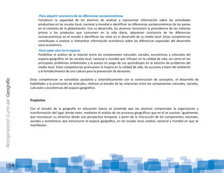 ReorganizaciónCurricular:Geografía
154
-Para adquirir conciencia de las diferencias socioeconómicas.
Fortalecen la capacidad de los alumnos de analizar y representar información sobre las actividades
productivas en las escalas local, nacional y mundial e identificar las diferencias socioeconómicas de los países
en el contexto de la globalización. Con su desarrollo, los alumnos reconocen la procedencia de las materias
primas y los productos que consumen en la vida diaria, adquieren conciencia de las diferencias
socioeconómicas en el mundo e identifican los retos en el desarrollo de su medio local. Estas competencias
contribuyen a analizar e interpretar información económica sobre las diferencias espaciales del desarrollo
socio económico.
-Para saber vivir en el espacio.
Posibilitan el análisis de la relación entre los componentes naturales, sociales, económicos y culturales del
espacio geográfico en las escalas local, nacional y mundial que influyen en la calidad de vida, así como en los
principales problemas ambientales y la puesta en juego de sus aprendizajes en la solución de problemas del
medio local. Estas competencias promueven la mejora en la calidad de vida, las acciones a favor del ambiente
y el fortalecimiento de una cultura para la prevención de desastres.
Estas competencias se consolidan paulatina y sistemáticamente con la construcción de conceptos, el desarrollo de
habilidades y la promoción de actitudes, relativas al estudio de las relaciones entre los componentes naturales, sociales,
culturales y económicos del espacio geográfico.
Propósitos
Con el estudio de la geografía en educación básica se pretende que los alumnos comprendan la organización y
transformación del lugar donde viven, mediante el análisis de los procesos geográficos que en él se suscitan. Igualmente,
que reconozcan su dinámica desde una perspectiva temporal, a partir de la interacción de los componentes naturales,
sociales y económicos que estructuran el espacio geográfico, en las escalas local, estatal, nacional y mundial en que se
manifiestan.
 