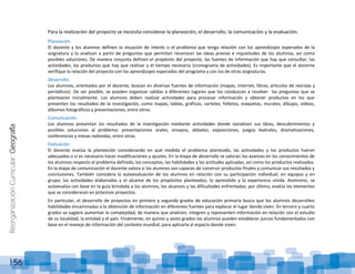 ReorganizaciónCurricular:Geografía
156
Para la realización del proyecto se necesita considerar la planeación, el desarrollo, la comunicación y la evaluación.
Planeación.
El docente y los alumnos definen la situación de interés o el problema que tenga relación con los aprendizajes esperados de la
asignatura y lo analizan a partir de preguntas que permitan reconocer las ideas previas e inquietudes de los alumnos, así como
posibles soluciones. De manera conjunta definen el propósito del proyecto, las fuentes de información que hay que consultar, las
actividades, los productos que hay que realizar y el tiempo necesario (cronograma de actividades). Es importante que el docente
verifique la relación del proyecto con los aprendizajes esperados del programa y con los de otras asignaturas.
Desarrollo.
Los alumnos, orientados por el docente, buscan en diversas fuentes de información (mapas, Internet, libros, artículos de revistas y
periódicos). De ser posible, se pueden organizar salidas a diferentes lugares que los conduzcan a resolver las preguntas que se
plantearon inicialmente. Los alumnos deben realizar actividades para procesar información y obtener productos en los que
presenten los resultados de la investigación, como mapas, tablas, gráficos, carteles, folletos, maquetas, murales, dibujos, videos,
álbumes fotográficos y presentaciones, entre otros.
Comunicación.
Los alumnos presentan los resultados de la investigación mediante actividades donde socialicen sus ideas, descubrimientos y
posibles soluciones al problema: presentaciones orales, ensayos, debates, exposiciones, juegos teatrales, dramatizaciones,
conferencias y mesas redondas, entre otras.
Evaluación.
El docente evalúa la planeación considerando en qué medida el problema planteado, las actividades y los productos fueron
adecuados o si es necesario hacer modificaciones y ajustes. En la etapa de desarrollo se valoran los avances en los conocimientos de
los alumnos respecto al problema definido, los conceptos, las habilidades y las actitudes aplicadas, así como los productos realizados.
En la etapa de comunicación el docente valora si los alumnos son capaces de construir productos finales y comunicar sus resultados y
conclusiones. También considera la autoevaluación de los alumnos en relación con su participación individual, en equipos y en
grupo; las actividades elaboradas y el alcance de los propósitos planteados; lo aprendido y la experiencia vivida. Asimismo, se
autoevalúa con base en la guía brindada a los alumnos, los alcances y las dificultades enfrentadas; por último, evalúa los elementos
que se consideraran en próximos proyectos.
En particular, el desarrollo de proyectos en primero y segundo grados de educación primaria busca que los alumnos desarrollen
habilidades encaminadas a la obtención de información en diferentes fuentes para explorar el lugar donde viven. En tercero y cuarto
grados se sugiere aumentar la complejidad, de manera que analicen, integren y representen información en relación con el estudio
de su localidad, la entidad y el país. Finalmente, en quinto y sexto grados los alumnos pueden establecer juicios fundamentados con
base en el manejo de información del contexto mundial, para aplicarla al espacio donde viven.
 