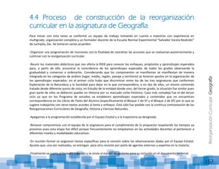 ReorganizaciónCurricular:Geografía
157
4.4 Proceso de construcción de la reorganización
curricular en la asignatura de Geografía.
Para iniciar con esta tarea se conformó un equipo de trabajo tomando en cuenta a maestros con experiencia en
multigrado, organización completa y un formador docente de la Escuela Normal Experimental “Salvador Varela Reséndiz”
de Juchipila, Zac. Se tomaron varios acuerdos:
-Organizar una programación de reuniones con la finalidad de coordinar las acciones que se realizarían posteriormente y
culminar con la reorganización curricular.
-Reunir los materiales didácticos que nos oferta la RIEB para conocer los enfoques, propósitos y aprendizajes esperados
para, a partir de ello, encontrar la coincidencia de los aprendizajes esperados de todos los grados observando la
gradualidad y comenzar a ordenarlos. Considerando que los componentes se manifiestan se manifiestan de manera
integrada en las categorías de análisis (lugar, medio, región, paisaje y territorio) se hicieron ajustes en la organización de
los aprendizajes esperados: en el primer ciclo hubo que discriminar entre los de las tres asignaturas que conforman
Exploración de la Naturaleza y la Sociedad para dejar en la que correspondiera, o en dos de ellas, un mismo contenido
tratado desde diferente punto de vista; en Estudio de la entidad donde vivo, del tercer grado, la situación fue similar pues
gran parte de ellos se debieron quedar en Historia por su marcado corte histórico. Caso más complejo fue el del tercer
ciclo ya que en los Programa de estudios se establecen aprendizajes esperados y contenidos que no encuentran
correspondencia en los Libros de Texto del Alumno (específicamente el Bloque 1 de 5º y el Bloque 2 de 6º) por lo que se
sugiere trabajarlos con otros textos acordes al tema y enfoque. Esto sólo fue posible con la continua contrastación de las
Reorganizaciones Curriculares de Geografía, Historia y Ciencias Naturales.
-Apegarnos a la programación establecida por el Equipo Estatal y a la trayectoria ya designada.
-Renovar compromisos con el equipo de la asignatura para el cumplimiento de la propuesta respetando los tiempos ya
previstos pues esta etapa fue difícil porque frecuentemente no empatamos en las actividades docentes al pertenecer a
diferentes niveles y modalidades educativas.
-En reunión formal se asignaron tareas específicas para la revisión sobre las observaciones dadas por el Equipo Estatal.
Ajustes que, una vez realizados, se entregan para otra revisión por parte de agentes externos y expertos en la materia.
-Finalmente se sujeta al formato sugerido y se envía al equipo de gestores para su inclusión en el documento terminal.
 