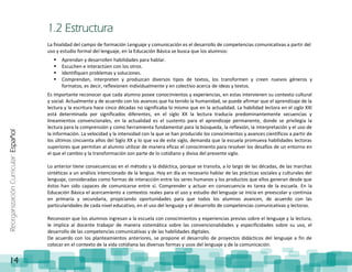ReorganizaciónCurricular:Español
14
1.2 Estructura
La finalidad del campo de formación Lenguaje y comunicación es el desarrollo de competencias comunicativas a partir del
uso y estudio formal del lenguaje, en la Educación Básica se busca que los alumnos:
 Aprendan y desarrollen habilidades para hablar.
 Escuchen e interactúen con los otros.
 Identifiquen problemas y soluciones.
 Comprendan, interpreten y produzcan diversos tipos de textos, los transformen y creen nuevos géneros y
formatos; es decir, reflexionen individualmente y en colectivo acerca de ideas y textos.
Es importante reconocer que cada alumno posee conocimientos y experiencias, en estas intervienen su contexto cultural
y social. Actualmente y de acuerdo con los avances que ha tenido la humanidad, se puede afirmar que el aprendizaje de la
lectura y la escritura hace cinco décadas no significaba lo mismo que en la actualidad. La habilidad lectora en el siglo XXI
está determinada por significados diferentes, en el siglo XX la lectura traducía predominantemente secuencias y
lineamientos convencionales, en la actualidad es el sustento para el aprendizaje permanente, donde se privilegia la
lectura para la comprensión y como herramienta fundamental para la búsqueda, la reflexión, la interpretación y el uso de
la información. La velocidad y la intensidad con la que se han producido los conocimientos y avances científicos a partir de
los últimos cincuenta años del Siglo XX y lo que va de este siglo, demanda que la escuela promueva habilidades lectoras
superiores que permitan al alumno utilizar de manera eficaz el conocimiento para resolver los desafíos de un entorno en
el que el cambio y la transformación son parte de lo cotidiano y divisa del presente siglo.
Lo anterior tiene consecuencias en el método y la didáctica, porque se transita, a lo largo de las décadas, de las marchas
sintéticas a un análisis intencionado de la lengua. Hoy en día es necesario hablar de las prácticas sociales y culturales del
lenguaje, consideradas como formas de interacción entre los seres humanos y los productos que ellos generan desde que
éstos han sido capaces de comunicarse entre sí. Comprender y actuar en consecuencia es tarea de la escuela. En la
Educación Básica el acercamiento a contextos reales para el uso y estudio del lenguaje se inicia en preescolar y continúa
en primaria y secundaria, propiciando oportunidades para que todos los alumnos avancen, de acuerdo con las
particularidades de cada nivel educativo, en el uso del lenguaje y el desarrollo de competencias comunicativas y lectoras.
Reconocer que los alumnos ingresan a la escuela con conocimientos y experiencias previas sobre el lenguaje y la lectura,
le implica al docente trabajar de manera sistemática sobre las convencionalidades y especificidades sobre su uso, el
desarrollo de las competencias comunicativas y de las habilidades digitales.
De acuerdo con los planteamientos anteriores, se propone el desarrollo de proyectos didácticos del lenguaje a fin de
colocar en el contexto de la vida cotidiana las diversas formas y usos del lenguaje y de la comunicación.
 
