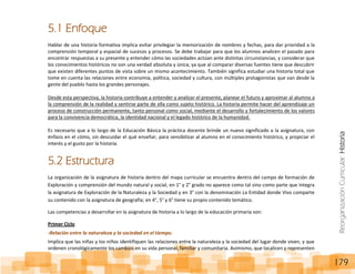 ReorganizaciónCurricular:Historia
179
5.1 Enfoque
Hablar de una historia formativa implica evitar privilegiar la memorización de nombres y fechas, para dar prioridad a la
comprensión temporal y espacial de sucesos y procesos. Se debe trabajar para que los alumnos analicen el pasado para
encontrar respuestas a su presente y entender cómo las sociedades actúan ante distintas circunstancias, y considerar que
los conocimientos históricos no son una verdad absoluta y única, ya que al comparar diversas fuentes tiene que descubrir
que existen diferentes puntos de vista sobre un mismo acontecimiento. También significa estudiar una historia total que
tome en cuenta las relaciones entre economía, política, sociedad y cultura, con múltiples protagonistas que van desde la
gente del pueblo hasta los grandes personajes.
Desde esta perspectiva, la historia contribuye a entender y analizar el presente, planear el futuro y aproximar al alumno a
la comprensión de la realidad y sentirse parte de ella como sujeto histórico. La historia permite hacer del aprendizaje un
proceso de construcción permanente, tanto personal como social, mediante el desarrollo y fortalecimiento de los valores
para la convivencia democrática, la identidad nacional y el legado histórico de la humanidad.
Es necesario que a lo largo de la Educación Básica la práctica docente brinde un nuevo significado a la asignatura, con
énfasis en el cómo, sin descuidar el qué enseñar, para sensibilizar al alumno en el conocimiento histórico, y propiciar el
interés y el gusto por la historia.
5.2 Estructura
La organización de la asignatura de historia dentro del mapa curricular se encuentra dentro del campo de formación de
Exploración y comprensión del mundo natural y social, en 1° y 2° grado no aparece como tal sino como parte que integra
la asignatura de Exploración de la Naturaleza y la Sociedad y en 3° con la denominación La Entidad donde Vivo comparte
su contenido con la asignatura de geografía; en 4°, 5° y 6° tiene su propio contenido temático.
Las competencias a desarrollar en la asignatura de historia a lo largo de la educación primaria son:
Primer Ciclo
-Relación entre la naturaleza y la sociedad en el tiempo.
Implica que las niñas y los niños identifiquen las relaciones entre la naturaleza y la sociedad del lugar donde viven, y que
ordenen cronológicamente los cambios en su vida personal, familiar y comunitaria. Asimismo, que localicen y representen
 