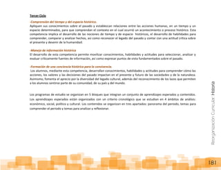 ReorganizaciónCurricular:Historia
181
Tercer Ciclo
-Comprensión del tiempo y del espacio histórico.
Apliquen sus conocimientos sobre el pasado y establezcan relaciones entre las acciones humanas, en un tiempo y un
espacio determinados, para que comprendan el contexto en el cual ocurrió un acontecimiento o proceso histórico. Esta
competencia implica el desarrollo de las nociones de tiempo y de espacio históricos, el desarrollo de habilidades para
comprender, comparar y analizar hechos, así como reconocer el legado del pasado y contar con una actitud crítica sobre
el presente y devenir de la humanidad.
-Manejo de información histórica
El desarrollo de esta competencia permite movilizar conocimientos, habilidades y actitudes para seleccionar, analizar y
evaluar críticamente fuentes de información, así como expresar puntos de vista fundamentados sobre el pasado.
-Formación de una conciencia histórica para la convivencia.
Los alumnos, mediante esta competencia, desarrollan conocimientos, habilidades y actitudes para comprender cómo las
acciones, los valores y las decisiones del pasado impactan en el presente y futuro de las sociedades y de la naturaleza.
Asimismo, fomenta el aprecio por la diversidad del legado cultural, además del reconocimiento de los lazos que permiten
a los alumnos sentirse parte de su comunidad, de su país y del mundo.
Los programas de estudio se organizan en 5 bloques que integran un conjunto de aprendizajes esperados y contenidos.
Los aprendizajes esperados están organizados con un criterio cronológico que se estudian en 4 ámbitos de análisis:
económico, social, político y cultural. Los contenidos se organizan en tres apartados: panorama del periodo, temas para
comprender el periodo y temas para analizar y reflexionar.
 