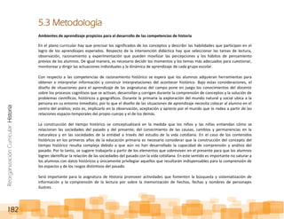 ReorganizaciónCurricular:Historia
182
5.3 Metodología
Ambientes de aprendizaje propicios para el desarrollo de las competencias de historia
En el plano curricular hay que precisar los significados de los conceptos y describir las habilidades que participan en el
logro de los aprendizajes esperados. Respecto de la intervención didáctica hay que seleccionar las tareas de lectura,
observación, razonamiento y experimentación que pueden movilizar las percepciones y los hábitos de pensamiento
previos de los alumnos. De igual manera, es necesario decidir los momentos y los temas más adecuados para cuestionar,
monitorear y dirigir las actuaciones individuales y la dinámica de aprendizaje de cada grupo escolar.
Con respecto a las competencias de razonamiento histórico se espera que los alumnos adquieran herramientas para
obtener e interpretar información y construir interpretaciones del acontecer histórico. Bajo estas consideraciones, el
diseño de situaciones para el aprendizaje de las asignaturas del campo pone en juego los conocimientos del docente
sobre los procesos cognitivos que se activan, desarrollan y corrigen durante la comprensión de conceptos y la solución de
problemas científicos, históricos y geográficos. Durante la primaria la exploración del mundo natural y social ubica a la
persona en su entorno inmediato, por lo que el diseño de las situaciones de aprendizaje necesita colocar al alumno en el
centro del análisis; esto es, implicarlo en la observación, aceptación y aprecio por el mundo que lo rodea a partir de las
relaciones espacio-temporales del propio cuerpo y el de los demás.
La construcción del tiempo histórico se conceptualizará en la medida que los niños y las niñas entiendan cómo se
relacionan las sociedades del pasado y del presente; del conocimiento de las causas, cambios y permanencias en la
naturaleza y en las sociedades de la entidad a través del estudio de la vida cotidiana. En el caso de los contenidos
históricos en los primeros años de la educación primaria es necesario considerar que la construcción del concepto del
tiempo histórico resulta compleja debido a que aún no han desarrollado la capacidad de comprensión y análisis del
pasado. Por lo tanto, se sugiere trabajarlo a partir de los elementos que sobreviven en el presente para que los alumnos
logren identificar la relación de las sociedades del pasado con la vida cotidiana. En este sentido es importante no saturar a
los alumnos con datos históricos y únicamente privilegiar aquellos que resultarán indispensables para la comprensión de
los espacios y de los rasgos distintivos del pasado.
Será importante para la asignatura de Historia promover actividades que fomenten la búsqueda y sistematización de
información y la comprensión de la lectura por sobre la memorización de hechos, fechas y nombres de personajes
ilustres.
 