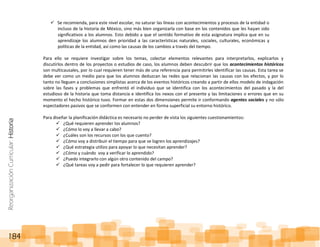 ReorganizaciónCurricular:Historia
184
 Se recomienda, para este nivel escolar, no saturar las líneas con acontecimientos y procesos de la entidad o
incluso de la historia de México, sino más bien organizarla con base en los contenidos que les hayan sido
significativos a los alumnos. Esto debido a que el sentido formativo de esta asignatura implica que en su
aprendizaje los alumnos den prioridad a las características naturales, sociales, culturales, económicas y
políticas de la entidad, así como las causas de los cambios a través del tiempo.
Para ello se requiere investigar sobre los temas, colectar elementos relevantes para interpretarlos, explicarlos y
discutirlos dentro de los proyectos o estudios de caso, los alumnos deben descubrir que los acontecimientos históricos
son multicausales, por lo cual requieren tener más de una referencia para permitirles identificar las causas. Esta tarea se
debe ver como un medio para que los alumnos deduzcan las redes que relacionan las causas con los efectos, y por lo
tanto no lleguen a conclusiones simplistas acerca de los eventos históricos creando a partir de ellos modelo de indagación
sobre las fases y problemas que enfrentó el individuo que se identifica con los acontecimientos del pasado y la del
estudioso de la historia que toma distancia e identifica los nexos con el presente y las limitaciones o errores que en su
momento el hecho histórico tuvo. Formar en estas dos dimensiones permite ir conformando agentes sociales y no sólo
espectadores pasivos que se conformen con entender en forma superficial su entorno histórico.
Para diseñar la planificación didáctica es necesario no perder de vista los siguientes cuestionamientos:
 ¿Qué requieren aprender los alumnos?
 ¿Cómo lo voy a llevar a cabo?
 ¿Cuáles son los recursos con los que cuento?
 ¿Cómo voy a distribuir el tiempo para que se logren los aprendizajes?
 ¿Qué estrategia utilizo para apoyar lo que necesitan aprender?
 ¿Cómo y cuándo voy a verificar lo aprendido?
 ¿Puedo integrarlo con algún otro contenido del campo?
 ¿Qué tareas voy a pedir para fortalecer lo que requieren aprender?
 
