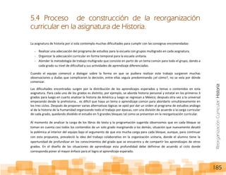 ReorganizaciónCurricular:Historia
185
5.4 Proceso de construcción de la reorganización
curricular en la asignatura de Historia.
La asignatura de historia por sí sola contempla muchas dificultades para cumplir con las consignas encomendadas:
- Realizar una adecuación del programa de estudios para la escuela con grupos multigrado en cada asignatura.
- Organizar la adecuación curricular en forma temporal para la escuela unitaria.
- Atender la metodología de trabajo multigrado que consiste en partir de un tema común para todo el grupo, dando a
cada grado su nivel de dificultad y sus actividades de aprendizaje diferenciadas.
Cuando el equipo comenzó a dialogar sobre la forma en que se pudiera realizar este trabajo surgieron muchas
observaciones y dudas que complicaron la decisión, entre ellas seguía predominando ¿el cómo?, no se veía por dónde
comenzar.
Las dificultades encontradas surgen por la distribución de los aprendizajes esperados y temas o contenidos en esta
asignatura. Para cada uno de los grados es distinto; por ejemplo, se aborda historia personal y estatal en los primeros 3
grados para luego en cuarto analizar la historia de América y luego se regresan a México; después otra vez a la universal
empezando desde la prehistoria… es difícil que haya un tema o aprendizaje común para abordarlo simultáneamente en
los tres ciclos. Después de proponer varias alternativas lógicas se optó por dar un orden al programa de estudios análogo
al de la historia de la humanidad organizando todo el trabajo por épocas, con una división de acuerdo a la carga curricular
de cada grado, quedando dividido el estudio en 5 grandes bloques tal como se presentan en la reorganización curricular.
Al momento de analizar la carga de los libros de texto y la programación sugerida observamos que en cada bloque se
toman en cuenta casi todos los contenidos de un solo grado marginando a los demás; situación que nuevamente desató
la polémica al interior del equipo bajo el argumento de que era mucha carga para cada bloque; aunque, para continuar
con esta propuesta, prevaleció la idea del trabajo colaborativo en la organización unitaria, donde el alumno tiene la
oportunidad de profundizar en los conocimientos del grado que se encuentra y de compartir los aprendizajes de otros
grados. En el diseño de las situaciones de aprendizaje esta profundidad debe definirse de acuerdo al ciclo donde
corresponda poner el mayor énfasis para el logro el aprendizaje esperado.
 
