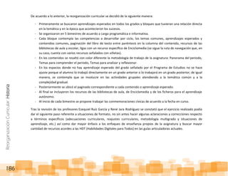 ReorganizaciónCurricular:Historia
186
De acuerdo a lo anterior, la reorganización curricular se decidió de la siguiente manera:
- Primeramente se buscaron aprendizajes esperados en todos los grados y bloques que tuvieran una relación directa
en la temática y en la época que acontecieron los sucesos.
- Se organizaron en 5 bimestres de acuerdo a carga programática e informativa.
- Cada bloque contempla las competencias a desarrollar por ciclo, los temas comunes, aprendizajes esperados y
contenidos comunes, paginación del libro de texto entre paréntesis en la columna del contenido, recursos de las
bibliotecas de aula y escolar, ligas con un recurso específico de Enciclomedia (se sigue la ruta de navegación que, en
su caso, cuenta con varios recursos señalados con viñetas).
- En los contenidos se resaltó con color diferente la metodología de trabajo de la asignatura: Panorama del periodo,
Temas para comprender el periodo, Temas para analizar y reflexionar.
- En los espacios donde no hay aprendizaje esperado del grado señalado por el Programa de Estudios no se hace
ajuste porque el alumno lo trabajó directamente en un grado anterior o lo trabajará en un grado posterior; de igual
manera, se contempla que se involucre en las actividades grupales atendiendo a la temática común y a la
complejidad gradual.
- Posteriormente se ubicó el paginado correspondiente a cada contenido o aprendizaje esperado.
- Al final se incluyeron los recursos de las bibliotecas de aula, de Enciclomedia y de los ficheros para el aprendizaje
autónomo.
- Al inicio de cada bimestre se propone trabajar las conmemoraciones cívicas de acuerdo a la fecha en curso.
Tras la revisión de los profesores Ezequiel Ruíz García y René Jara Rodríguez se constató que el ejercicio realizado podía
dar el siguiente paso referente a situaciones de formato, no sin antes hacer algunas aclaraciones y correcciones respecto
a términos específicos (adecuaciones curriculares, reajustes curriculares, metodología multigrado y situaciones de
aprendizaje, etc.) así como dar mayor énfasis a los enfoques de enseñanza propios de la asignatura y buscar mayor
cantidad de recursos acordes a las HDT (Habilidades Digitales para Todos) en las guías articuladoras actuales.
 