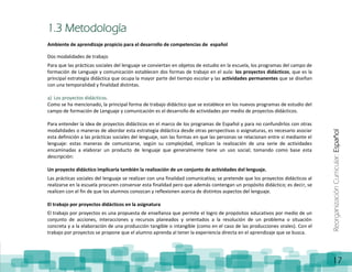 ReorganizaciónCurricular:Español
17
1.3 Metodología
Ambiente de aprendizaje propicio para el desarrollo de competencias de español
Dos modalidades de trabajo
Para que las prácticas sociales del lenguaje se conviertan en objetos de estudio en la escuela, los programas del campo de
formación de Lenguaje y comunicación establecen dos formas de trabajo en el aula: los proyectos didácticos, que es la
principal estrategia didáctica que ocupa la mayor parte del tiempo escolar y las actividades permanentes que se diseñan
con una temporalidad y finalidad distintas.
a) Los proyectos didácticos.
Como se ha mencionado, la principal forma de trabajo didáctico que se establece en los nuevos programas de estudio del
campo de formación de Lenguaje y comunicación es el desarrollo de actividades por medio de proyectos didácticos.
Para entender la idea de proyectos didácticos en el marco de los programas de Español y para no confundirlos con otras
modalidades o maneras de abordar esta estrategia didáctica desde otras perspectivas o asignaturas, es necesario asociar
esta definición a las prácticas sociales del lenguaje, son las formas en que las personas se relacionan entre sí mediante el
lenguaje: estas maneras de comunicarse, según su complejidad, implican la realización de una serie de actividades
encaminadas a elaborar un producto de lenguaje que generalmente tiene un uso social; tomando como base esta
descripción:
Un proyecto didáctico implicaría también la realización de un conjunto de actividades del lenguaje.
Las prácticas sociales del lenguaje se realizan con una finalidad comunicativa; se pretende que los proyectos didácticos al
realizarse en la escuela procuren conservar esta finalidad pero que además contengan un propósito didáctico; es decir, se
realicen con el fin de que los alumnos conozcan y reflexionen acerca de distintos aspectos del lenguaje.
El trabajo por proyectos didácticos en la asignatura
El trabajo por proyectos es una propuesta de enseñanza que permite el logro de propósitos educativos por medio de un
conjunto de acciones, interacciones y recursos planeados y orientados a la resolución de un problema o situación
concreta y a la elaboración de una producción tangible o intangible (como en el caso de las producciones orales). Con el
trabajo por proyectos se propone que el alumno aprenda al tener la experiencia directa en el aprendizaje que se busca.
 
