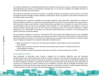 ReorganizaciónCurricular:Español
18
Los proyectos didácticos son actividades planificadas que involucran secuencias de acciones y reflexiones coordinadas e
interrelacionadas para alcanzar los aprendizajes esperados que, en el caso de la asignatura de Español, favorecen el
desarrollo de competencias comunicativas.
En el trabajo por proyectos, los alumnos se acercan a la realidad, al trabajar con problemas que les interesan. Esta forma
de trabajo les permite investigar, proponer hipótesis y explicaciones, discutir sus opiniones, intercambiar comentarios con
los demás y probar nuevas ideas.
En el desarrollo de un proyecto se identifican tres grandes momentos: inicio, desarrollo y socialización. El trabajo por
proyectos didácticos permite a los alumnos acercarse gradualmente al mundo de los usos sociales de la lengua, pues en
cada momento se requiere que movilicen conocimientos previos y aprendan otros, trabajando con situaciones cercanas a
la cotidianeidad escolar, de manera que aprenden a hacer haciendo. Con esta organización del trabajo en el aula, los
alumnos obtienen mayores logros que con otras formas de enseñanza, ya que en los proyectos didácticos el trabajo
colaborativo y los intercambios comunicativos son elementos fundamentales que se adecuan a las características que
tienen las prácticas sociales del lenguaje.
Con los proyectos didácticos se vincula el conocimiento del funcionamiento del lenguaje escrito con las actividades
significativas para los alumnos, propiciando que enfrenten situaciones comunicativas que favorezcan el descubrimiento
de la funcionalidad de los textos y el manejo de los elementos que se requieren para comunicarse en cualquier ámbito
social. El trabajo por proyectos en la asignatura de Español se fundamenta en:
• Lograr que la lectura y la escritura en la escuela sean analizadas y desarrolladas tal como se presentan
en la sociedad.
• Propiciar que los alumnos enfrenten situaciones comunicativas que favorecen el descubrimiento de la
funcionalidad de los textos.
• Generar productos a partir de situaciones reales que los acerquen a la lectura, producción y revisión
b) Actividades permanentes
Estas actividades se desarrollan antes, durante y después de los proyectos didácticos, pues son elementos
complementarios que el docente desarrolla cuando lo considere necesario, en función del conocimiento que tenga sobre
las necesidades y desarrollo particular del grupo. Su propósito es impulsar el desarrollo de las habilidades lingüísticas de
los alumnos dirigidas a fortalecer sus prácticas de lectura y escritura; ofreciendo mayor libertad para que desarrollen de
acuerdo con sus preferencias y previos acuerdos con sus compañeros y maestros, algunas actividades relacionadas con la
interpretación y producción de textos orales y escritos: organizar un cineclub en la escuela, comentar diversas noticias de
su interés, dedicar un espacio a la lectura de textos seleccionados por los propios alumnos, etc.
 
