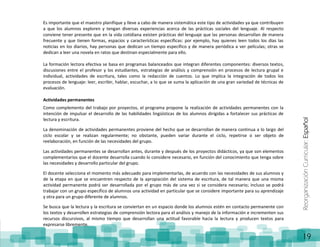 ReorganizaciónCurricular:Español
19
Es importante que el maestro planifique y lleve a cabo de manera sistemática este tipo de actividades ya que contribuyen
a que los alumnos exploren y tengan diversas experiencias acerca de las prácticas sociales del lenguaje. Al respecto
conviene tener presente que en la vida cotidiana existen prácticas del lenguaje que las personas desarrollan de manera
frecuente y que tienen formas, espacios y características específicas: por ejemplo, hay quienes leen todos los días las
noticias en los diarios, hay personas que dedican un tiempo específico y de manera periódica a ver películas; otras se
dedican a leer una novela en ratos que destinan especialmente para ello.
La formación lectora efectiva se basa en programas balanceados que integran diferentes componentes: diversos textos,
discusiones entre el profesor y los estudiantes, estrategias de análisis y comprensión en procesos de lectura grupal e
individual, actividades de escritura, tales como la redacción de cuentos. Lo que implica la integración de todos los
procesos de lenguaje: leer, escribir, hablar, escuchar, a lo que se suma la aplicación de una gran variedad de técnicas de
evaluación.
Actividades permanentes
Como complemento del trabajo por proyectos, el programa propone la realización de actividades permanentes con la
intención de impulsar el desarrollo de las habilidades lingüísticas de los alumnos dirigidas a fortalecer sus prácticas de
lectura y escritura.
La denominación de actividades permanentes proviene del hecho que se desarrollan de manera continua a lo largo del
ciclo escolar y se realizan regularmente; no obstante, pueden variar durante el ciclo, repetirse o ser objeto de
reelaboración, en función de las necesidades del grupo.
Las actividades permanentes se desarrollan antes, durante y después de los proyectos didácticos, ya que son elementos
complementarios que el docente desarrolla cuando lo considere necesario, en función del conocimiento que tenga sobre
las necesidades y desarrollo particular del grupo.
El docente selecciona el momento más adecuado para implementarlas, de acuerdo con las necesidades de sus alumnos y
de la etapa en que se encuentren respecto de la apropiación del sistema de escritura, de tal manera que una misma
actividad permanente podrá ser desarrollada por el grupo más de una vez si se considera necesario; incluso se podrá
trabajar con un grupo específico de alumnos una actividad en particular que se considere importante para su aprendizaje
y otra para un grupo diferente de alumnos.
Se busca que la lectura y la escritura se conviertan en un espacio donde los alumnos estén en contacto permanente con
los textos y desarrollen estrategias de comprensión lectora para el análisis y manejo de la información e incrementen sus
recursos discursivos, al mismo tiempo que desarrollan una actitud favorable hacia la lectura y producen textos para
expresarse libremente.
 