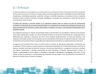 ReorganizaciónCurricular:FormaciónCívicayÉtica
223
6.1 Enfoque
Es importante destacar que esta asignatura así como Educación Física y Educación Artísticas forman parte del Campo de Formación
de Desarrollo Personal y para la Convivencia. Aunque cada una de estas asignaturas tiene su identidad curricular, definida por
competencias, aprendizajes esperados, contenidos, tiempos y materiales educativos, se consideran como un campo de
formación porque comparten enfoques, principios pedagógicos y contenidos que contribuyen al desarrollo del alumno
como persona y como ser social.
El trabajo que docentes y alumnos realicen en la asignatura requiere tener en cuenta una serie de orientaciones
centradas en el desarrollo de la autonomía del alumnado y en la adquisición de compromisos ciudadanos teniendo como
marco de referencia los principios y valores democráticos, el respeto a las leyes y a los principios fundamentales de los
derechos humanos.
Esta asignatura promueve un espacio de aprendizaje donde se da prioridad a las necesidades e intereses de los alumnos
como sujetos individuales y sociales. Con esto se pretende fortalecer en los alumnos el desarrollo de su capacidad crítica y
deliberativa para responder a situaciones que viven en los contextos donde participan. Se busca que aprendan a dar
respuestas informadas acordes con los principios que la humanidad ha conformado a lo largo de la historia y reconozcan
la importancia de la actuación libre y responsable para el desarrollo personal pleno y el mejoramiento de la vida social.
La asignatura de Formación Cívica y Ética se concibe como un conjunto de experiencias organizadas y sistemáticas que
contribuyen a formar criterios y a asumir posturas y compromisos relacionados con el desarrollo personal y social de los
alumnos, teniendo como base los derechos humanos y los principios democráticos. La asignatura conforma su enfoque
con saberes, fundamentos y métodos provenientes de varias disciplinas: la filosofía –particularmente la ética–, el
derecho, la antropología, la ciencia política, la sociología, la psicología, la demografía y la pedagogía, entre otras. En este
sentido se hace una selección y un ordenamiento de contenidos que dan origen a tres ejes formativos: Formación de la
persona, Formación ética y Formación ciudadana.
 