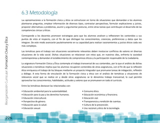 ReorganizaciónCurricular:FormaciónCívicayÉtica
226
6.3 Metodología
Las aproximaciones a la formación cívica y ética se estructuran en torno de situaciones que demandan a los alumnos
plantearse preguntas, emplear información de diversos tipos, contrastar perspectivas, formular explicaciones y juicios,
proponer alternativas a problemas, asumir y argumentar posturas, entre otras tareas que contribuyen al desarrollo de las
competencias cívicas y éticas.
Corresponde a los docentes promover estrategias para que los alumnos analicen y reflexionen los contenidos y sus
puntos de vista al respecto, con el fin de que distingan los conocimientos, creencias, preferencias y datos que los
integran. De este modo avanzarán paulatinamente en su capacidad para realizar razonamientos y juicios éticos cada vez
más complejos.
Las temáticas para el trabajo son situaciones socialmente relevantes deben involucrar conflictos de valores en diversas
situaciones de la vida social. Dichas situaciones se relacionan con retos que, en nuestros días, enfrenta la sociedad
contemporánea y demandan el establecimiento de compromisos éticos y la participación responsable de la ciudadanía.
La asignatura Formación Cívica y Ética contempla el trabajo transversal de sus contenidos, por lo que el análisis de dichas
situaciones o temáticas implica que los alumnos recuperen contenidos de otras asignaturas, con el fin de que la reflexión
ética enriquezca el trabajo de los bloques mediante un proyecto integrador que promueve tareas de indagación, reflexión
y diálogo. A esta forma de vinculación de la formación cívica y ética con el análisis de temáticas y situaciones de
relevancia social que se realiza en y desde otras asignaturas se le denomina trabajo transversal, lo cual permite
aprovechar los conocimientos, habilidades, actitudes y valores que se promueven en todo el currículo.
Entre las temáticas destacan las relacionadas con:
• Educación ambiental para la sustentabilidad.
• Educación para la paz y los derechos humanos.
• Educación intercultural.
• Perspectiva de género.
• Educación para la salud.
• Educación sexual.
• Consumo ético.
• Educación económica y financiera.
• Educación vial.
• Transparencia y rendición de cuentas.
• Cultura de la prevención.
• Uso racional y ético de la tecnología.
 