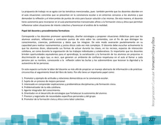 ReorganizaciónCurricular:FormaciónCívicayÉtica
227
La propuesta de trabajo no se agota con las temáticas mencionadas, pues también permite que los docentes aborden en
el aula situaciones concretas que se presentan en la convivencia escolar o en entornos cercanos a los alumnos y que
demandan la reflexión y el intercambio de puntos de vista para buscar solución a las mismas. De esta manera, el docente
tiene autonomía para incorporar en el aula planteamientos transversales afines a la formación cívica y ética que permitan
reflexionar sobre situaciones de interés colectivo y favorezcan el análisis de la realidad.
Papel del docente y procedimientos formativos
Corresponde a los docentes promover aprendizajes, diseñar estrategias y proponer situaciones didácticas para que los
alumnos analicen, reflexionen y contrasten puntos de vista sobre los contenidos, con el fin de que distingan los
conocimientos, creencias, preferencias y datos que los integran. De este modo avanzarán paulatinamente en su
capacidad para realizar razonamientos y juicios éticos cada vez más complejos. El docente debe escuchar activamente lo
que los alumnos dicen, observando sus formas de actuar durante las clases, en los recreos, espacios de interacción
cotidiana, así como durante la organización de los trabajos individuales y colaborativos. Es importante que los docentes
brinden oportunidades equivalentes para el aprendizaje, la socialización y la formación de los alumnos sin prejuicios ni
discriminación de algún tipo; es decir, que generen un ambiente de confianza respetuosa en el aula al llamar a cada
persona por su nombre, convocando a la reflexión sobre las burlas y los sobrenombres que lesionan la dignidad y la
autoestima de las personas.
En este espacio curricular la labor del docente va más allá de propiciar un manejo abstracto de información o de prácticas
circunscritas al seguimiento lineal del libro de texto. Por ello tiene un importante papel como:
1. Promotor y ejemplo de actitudes y relaciones democráticas en la convivencia escolar.
2. Sujeto de un proceso de mejora personal.
3. Interesado en comprender explicaciones y problemáticas disciplinarias y de formación cívica.
4. Problematizador de la vida cotidiana.
5. Agente integrador del conocimiento.
6. Orientador en el desarrollo de estrategias que fortalezcan la autonomía del alumno.
7. Previsor y negociador de necesidades específicas personales y del grupo.
8. Promotor de la formación cívica y ética como labor colectiva.
 