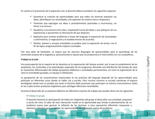 ReorganizaciónCurricular:Español
21
En cuanto a la promoción de la expresión oral, el docente deberá considerar los siguientes aspectos:
 Garantizar la creación de oportunidades para que todos los alumnos expresen sus
ideas, identifiquen sus necesidades y las expresen de manera clara y respetuosa.
 Fomentar que expongan sus ideas o procedimientos (acertados o incorrectos), sin
temor a la censura.
 Ayudarlos a escucharse entre ellos, respetando turnos de habla, a que platiquen de sus
experiencias y aprovechen la información de que disponen.
 Apoyarlos para resolver problemas a través del lenguaje, la exposición de necesidades
o sentimientos, la negociación y el establecimiento de acuerdos.
 Diseñar, planear y ensayar actividades ex profeso para la exposición de temas, con el
fin de lograr progresivamente mejores resultados.
Con esta labor de facilitador, se espera que los alumnos dispongan de oportunidades para el aprendizaje de los
contenidos propios de la asignatura, aprovechando la riqueza que les proporciona el intercambio con sus compañeros.
Trabajo en el aula
Una preocupación de la mayoría de los docentes es la organización del tiempo escolar, por lo que el cumplimiento de los
propósitos, los contenidos y los aprendizajes esperados de los programas demanda una distribución del tiempo de clase
en momentos diferenciados de trabajo (proyectos didácticos o actividades permanentes), así como la organización de la
clase en actividades grupales, en equipo o individuales.
La apropiación de los conocimientos involucrados en las prácticas del lenguaje depende de las oportunidades para
participar en diferentes actos donde se hable, lea y escriba. Para muchos alumnos la escuela constituye el espacio
privilegiado donde esto es posible, por tanto el docente debe promover que participen en eventos comunicativos reales
en los cuales existan productos lingüísticos que satisfagan diferentes necesidades.
Durante el desarrollo de un proyecto didáctico las diferentes maneras de trabajo que pueden darse son las siguientes:
• Trabajo en grupo.
El docente favorece la participación de todos los integrantes del grupo al desarrollar una actividad, propuesta
o punto de vista. El valor de esta interacción reside en la oportunidad que brinda el planteamiento de un
problema nuevo para generar la reflexión de los alumnos; o para aprovechar diferentes respuestas u
opiniones infantiles para enriquecer las oportunidades de reflexionar acerca del problema.
 