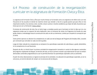 ReorganizaciónCurricular:FormaciónCívicayÉtica
229
6.4 Proceso de construcción de la reorganización
curricular en la asignatura de Formación Cívica y Ética.
La asignatura de Formación Cívica y Ética por mucho tiempo se ha tomado como una asignatura de relleno esto con más
frecuencia en las escuelas en donde los maestros tienen que atender a más de un grado puesto que para ellos es más
importante enseñar a los alumnos a leer, escribir y hacer cuentas o resolver problemas que dejan de lado situaciones que
tiene que ver con su formación “cívica y ética”.
El proceso de construcción de esta, fue un tanto largo y complejo puesto que al principio se tenía la idea que era una
asignatura simple que no requería de tanta dedicación, pero al momento de revisar los Programas de Estudio de cada
grado, desde su metodología hasta la constitución de cada uno de sus elementos, cambio por completo la concepción que
se tenía.
Como primer ejercicio se ubicaron las competencias en cada uno de los bloques del Programa de Estudios 2011, sacando
por conclusión que coinciden en cada uno de los grados.
Luego de haber ubicado las competencias se extrajeron los aprendizajes esperados de cada bloque y grado ubicándolos
en la competencia a la cual favorecían.
Después de ello, se intentó hacer la primera actividad de reorganización tomando en cuenta la sólo algunos contenidos
del programa respetando los bloques. Al término de esto, se hizo la primera revisión cuya observación fue que se omitían
demasiados contenidos programáticos lo cual no permitía favorecer los aprendizajes esperados como se pretendía.
A partir de estas observaciones se regresó al principio de la actividad, a la ubicación de aprendizajes esperados, al ver la
estructura, se tomó la decisión de romper con la estructura de los bloques.
 
