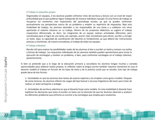 ReorganizaciónCurricular:Español
22
• Trabajo en pequeños grupos.
Organizados en equipos, 2 los alumnos pueden enfrentar retos de escritura y lectura con un nivel de mayor
profundidad que el que pudieran lograr trabajando de manera individual o grupal. En esta forma de trabajo se
recuperan los momentos más importantes del aprendizaje escolar, ya que se pueden confrontar
puntualmente sus perspectivas acerca de un problema y ampliar su repertorio de respuestas. Bajo esta
modalidad de trabajo, los alumnos aprenden a ser responsables de una tarea y a colaborar con otros
aportando el máximo esfuerzo en su trabajo. Dentro de los proyectos didácticos se sugiere el trabajo
cooperativo diferenciado, es decir, los integrantes de un equipo realizan actividades diferentes, pero
coordinadas para el logro de una tarea; por ejemplo, asumir roles simultáneos para dictar, escribir y corregir
un texto. Aquí, la capacidad de coordinación del docente es fundamental, ya que deberá dar instrucciones
precisas y monitorear, de manera simultánea, el trabajo de todos los equipos.
• Trabajo individual.
Resulta útil para evaluar las posibilidades reales de los alumnos al leer o escribir un texto y conocer sus estilos
y formas de trabajar. Las respuestas individuales de los alumnos también pueden aprovecharse para iniciar la
ejecución de estrategias y resolver un problema, o bien, para confrontar estrategias en el trabajo colectivo,
posteriormente.
Si bien se pretende que a lo largo de la educación primaria y secundaria los alumnos tengan muchas y variadas
oportunidades para elaborar textos propios, la reflexión sobre la lengua escrita también requiere momentos en que el
docente modela el trabajo en función de los tipos de texto y de la práctica social que se estudia. Este tipo de trabajo
puede darse de dos formas:
1.- Actividades en que los alumnos lean textos de autores expertos y los empleen como guía o modelo. Después
de varias lecturas, los alumnos infieren los rasgos del tipo textual o recursos lingüísticos del autor para tratar de
realizar un texto semejante o análogo.
2.- Actividades de escritura colectiva en que el docente funja como modelo. En esta modalidad el docente hace
explícitas las decisiones que toma al escribir un texto con la intención de que los alumnos observen y analicen
los diferentes problemas que enfrenta un escritor y las estrategias que emplea para resolverlos.
 