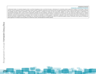 ReorganizaciónCurricular:FormaciónCívicayÉtica
242
Competencia a favorecer
Comprensión y Aprecio por la Democracia.
La democracia alude, en el presente programa, tanto a una forma de gobierno como a una forma de actuar y relacionarse en la vida diaria, donde se garantiza el respeto y el trato digno a todas las
personas. Así esta competencia consiste en comprender, practicar, apreciar y defender la democracia como forma de vida y de organización política y social. Su ejercicio plantea que los alumnos participen
en actividades de grupo, expresen sentimientos e ideas de manera respetuosa y consideren los puntos de vista de los demás, colaboren en acciones colectivas para mejorar la organización y el
funcionamiento del grupo, lleven a cabo, de manera responsable y eficiente, las tareas asignadas, y participen en la resolución de conflictos, así como que valoren las ventajas de vivir en un régimen
democrático, tomen parte de la construcción de una convivencia democrática en los espacios en donde se relacione, se familiaricen con mecanismos y procesos democráticos para la deliberación, toma de
decisiones y elección de representantes y autoridades, como la consulta, las votaciones, la iniciativa popular, el referéndum y plebiscito; para ello es necesario que conozcan los fundamentos y la
estructura del estado y el gobierno en México e identifiquen los mecanismos de que disponen los ciudadanos para influir en las decisiones públicas, acceder a información veraz, oportuna y transparente
sobre la gestión en el manejo de recursos públicos y la rendición de cuentas del desempeño de servidores públicos.
 