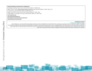 ReorganizaciónCurricular:FormaciónCívicayÉtica
244
RECURSOS IMPRESOS, AUDIOVISUALES E INFORMÁTICOS
Gerry Bailey y Steve Way. Cuerpo y salud. Libros del Rincón. México, D.F. 2009. 125 pp.
Walker, Richard. El cuerpo. Huesos, músculos, sangre y mucho más. Libros del Rincón. México, D.F. 2003. Pag. 44 – 49.
El cuerpo humano. Libros del Rincón. México, D.F. 2003. Pag. 24 – 25.
Dawson, Paul. Explora el cuerpo humano. Libros del Rincón. México, D.F. 2004. 96 pp.
Arriaga, Angélica. Lo que hago con mi cuerpo. Libros del Rincón. México, D.F. 2004. 34 pp.
www.cuidamisalud.org
www.cuidamisalud.blogspot.com
www.geosalud.com/nutrición/anorexia-bulimia.htm
www.abchospital.com/artículos/item
Competencia a favorecer
Conocimiento y cuidado de sí mismo.
Esta competencia es un punto de referencia para todas las demás; consiste en la identificación de características físicas, emocionales y cognitivas que hacen a cada persona singular e irrepetible,
reconociéndose con dignidad y valor, aptitudes y potencialidades para establecer relaciones afectivas para cuidar su salud, su integridad personal y el medio natural, así como para trazarse un proyecto de
vida orientado hacia su realización personal. Se desarrolla a la par que el reconocimiento y la valoración de los otros, implicando el ejercicio de un pensamiento crítico y autónomo sobre su persona,
puesto que un sujeto que reconoce los valores, la dignidad y los derechos propios, puede asumir compromisos con los demás.
 