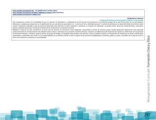 ReorganizaciónCurricular:FormaciónCívicayÉtica
247
www.youtube.com/watch?v=Sk- - 33_lgOQ(la buena semilla, video)
www.youtube.com/watch?v=KCztBCEl_0g&feature=related (video educativo)
www.youtube.com/watch?v=TaNOcZ-Z7sY
Competencia a favorecer
Sentido de Pertenencia a la Comunidad, la Nación y la Humanidad.
Esta competencia consiste en la posibilidad de que los alumnos se identifiquen y enorgullezcan de los vínculos de pertenencia a los diferentes grupos de los que forma parte, en los que adquiere
referencias y modelos que repercuten en la significación de sus características personales y en construcción de su identidad personal. El sentido de pertenencia se desarrolla desde los entornos social,
cultural y ambiental inmediato en que las personas desarrollan lazos afectivos, se saben valorados y comparten un conjunto de tradiciones, un pasado común, pautas de comportamiento, costumbres,
valores y símbolos patrios que contribuyen al desarrollo de compromisos en proyectos comunes.
Mediante el ejercicio de esta competencia se busca que los alumnos se reconozcan como integrantes responsables y activos de diversos grupos sociales generando disposiciones para participar
constructivamente en el mejoramiento del ambiente social y natural, interesarse en la situación económica del país, cuestionar la indiferencia ante situaciones de injusticia y solidarizarse con las personas
de diferentes latitudes y contextos, desde la familia, los grupos de amigos y la localidad, hasta ámbitos más extensos, como la entidad, la nación y la humanidad, de manera que se sientan involucrados,
responsables y preparados para incidir en los acontecimientos de su entorno próximo y ante el impacto de los procesos de globalización económica, política y social, y sensibles con lo que les ocurre a
otros seres humanos sin importar sus nacionalidades.
 
