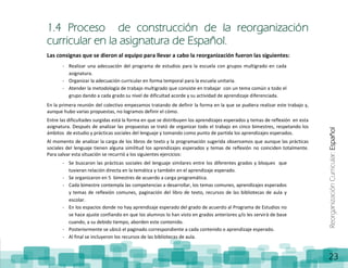 ReorganizaciónCurricular:Español
23
1.4 Proceso de construcción de la reorganización
curricular en la asignatura de Español.
Las consignas que se dieron al equipo para llevar a cabo la reorganización fueron las siguientes:
- Realizar una adecuación del programa de estudios para la escuela con grupos multigrado en cada
asignatura.
- Organizar la adecuación curricular en forma temporal para la escuela unitaria.
- Atender la metodología de trabajo multigrado que consiste en trabajar con un tema común a todo el
grupo dando a cada grado su nivel de dificultad acorde y su actividad de aprendizaje diferenciada.
En la primera reunión del colectivo empezamos tratando de definir la forma en la que se pudiera realizar este trabajo y,
aunque hubo varias propuestas, no logramos definir el cómo.
Entre las dificultades surgidas está la forma en que se distribuyen los aprendizajes esperados y temas de reflexión en esta
asignatura. Después de analizar las propuestas se trató de organizar todo el trabajo en cinco bimestres, respetando los
ámbitos de estudio y prácticas sociales del lenguaje y tomando como punto de partida los aprendizajes esperados.
Al momento de analizar la carga de los libros de texto y la programación sugerida observamos que aunque las prácticas
sociales del lenguaje tienen alguna similitud los aprendizajes esperados y temas de reflexión no coinciden totalmente.
Para salvar esta situación se recurrió a los siguientes ejercicios:
- Se buscaron las prácticas sociales del lenguaje similares entre los diferentes grados y bloques que
tuvieran relación directa en la temática y también en el aprendizaje esperado.
- Se organizaron en 5 bimestres de acuerdo a carga programática.
- Cada bimestre contempla las competencias a desarrollar, los temas comunes, aprendizajes esperados
y temas de reflexión comunes, paginación del libro de texto, recursos de las bibliotecas de aula y
escolar.
- En los espacios donde no hay aprendizaje esperado del grado de acuerdo al Programa de Estudios no
se hace ajuste confiando en que los alumnos lo han visto en grados anteriores y/o les servirá de base
cuando, a su debido tiempo, aborden este contenido.
- Posteriormente se ubicó el paginado correspondiente a cada contenido o aprendizaje esperado.
- Al final se incluyeron los recursos de las bibliotecas de aula.
 