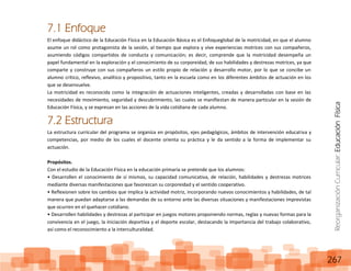 ReorganizaciónCurricular:EducaciónFísica
267
7.1 Enfoque
El enfoque didáctico de la Educación Física en la Educación Básica es el Enfoqueglobal de la motricidad, en que el alumno
asume un rol como protagonista de la sesión, al tiempo que explora y vive experiencias motrices con sus compañeros,
asumiendo códigos compartidos de conducta y comunicación; es decir, comprende que la motricidad desempeña un
papel fundamental en la exploración y el conocimiento de su corporeidad, de sus habilidades y destrezas motrices, ya que
comparte y construye con sus compañeros un estilo propio de relación y desarrollo motor, por lo que se concibe un
alumno crítico, reflexivo, analítico y propositivo, tanto en la escuela como en los diferentes ámbitos de actuación en los
que se desenvuelve.
La motricidad es reconocida como la integración de actuaciones inteligentes, creadas y desarrolladas con base en las
necesidades de movimiento, seguridad y descubrimiento, las cuales se manifiestan de manera particular en la sesión de
Educación Física, y se expresan en las acciones de la vida cotidiana de cada alumno.
7.2 Estructura
La estructura curricular del programa se organiza en propósitos, ejes pedagógicos, ámbitos de intervención educativa y
competencias, por medio de los cuales el docente orienta su práctica y le da sentido a la forma de implementar su
actuación.
Propósitos.
Con el estudio de la Educación Física en la educación primaria se pretende que los alumnos:
• Desarrollen el conocimiento de sí mismos, su capacidad comunicativa, de relación, habilidades y destrezas motrices
mediante diversas manifestaciones que favorezcan su corporeidad y el sentido cooperativo.
• Reflexionen sobre los cambios que implica la actividad motriz, incorporando nuevos conocimientos y habilidades, de tal
manera que puedan adaptarse a las demandas de su entorno ante las diversas situaciones y manifestaciones imprevistas
que ocurren en el quehacer cotidiano.
• Desarrollen habilidades y destrezas al participar en juegos motores proponiendo normas, reglas y nuevas formas para la
convivencia en el juego, la iniciación deportiva y el deporte escolar, destacando la importancia del trabajo colaborativo,
así como el reconocimiento a la interculturalidad.
 