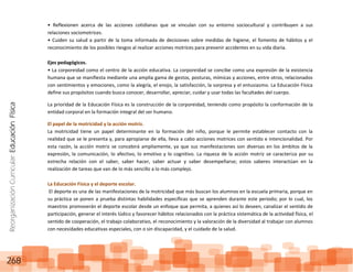 ReorganizaciónCurricular:EducaciónFísica
268
• Reflexionen acerca de las acciones cotidianas que se vinculan con su entorno sociocultural y contribuyen a sus
relaciones sociomotrices.
• Cuiden su salud a partir de la toma informada de decisiones sobre medidas de higiene, el fomento de hábitos y el
reconocimiento de los posibles riesgos al realizar acciones motrices para prevenir accidentes en su vida diaria.
Ejes pedagógicos.
• La corporeidad como el centro de la acción educativa. La corporeidad se concibe como una expresión de la existencia
humana que se manifiesta mediante una amplia gama de gestos, posturas, mímicas y acciones, entre otros, relacionados
con sentimientos y emociones, como la alegría, el enojo, la satisfacción, la sorpresa y el entusiasmo. La Educación Física
define sus propósitos cuando busca conocer, desarrollar, apreciar, cuidar y usar todas las facultades del cuerpo.
La prioridad de la Educación Física es la construcción de la corporeidad, teniendo como propósito la conformación de la
entidad corporal en la formación integral del ser humano.
El papel de la motricidad y la acción motriz.
La motricidad tiene un papel determinante en la formación del niño, porque le permite establecer contacto con la
realidad que se le presenta y, para apropiarse de ella, lleva a cabo acciones motrices con sentido e intencionalidad. Por
esta razón, la acción motriz se concebirá ampliamente, ya que sus manifestaciones son diversas en los ámbitos de la
expresión, la comunicación, lo afectivo, lo emotivo y lo cognitivo. La riqueza de la acción motriz se caracteriza por su
estrecha relación con el saber, saber hacer, saber actuar y saber desempeñarse; estos saberes interactúan en la
realización de tareas que van de lo más sencillo a lo más complejo.
La Educación Física y el deporte escolar.
El deporte es una de las manifestaciones de la motricidad que más buscan los alumnos en la escuela primaria, porque en
su práctica se ponen a prueba distintas habilidades específicas que se aprenden durante este periodo; por lo cual, los
maestros promoverán el deporte escolar desde un enfoque que permita, a quienes así lo deseen, canalizar el sentido de
participación, generar el interés lúdico y favorecer hábitos relacionados con la práctica sistemática de la actividad física, el
sentido de cooperación, el trabajo colaborativo, el reconocimiento y la valoración de la diversidad al trabajar con alumnos
con necesidades educativas especiales, con o sin discapacidad, y el cuidado de la salud.
 