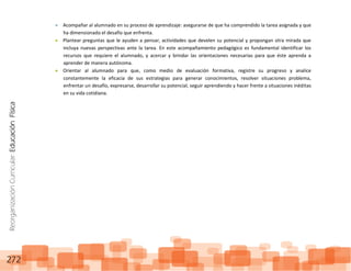ReorganizaciónCurricular:EducaciónFísica
272
Acompañar al alumnado en su proceso de aprendizaje: asegurarse de que ha comprendido la tarea asignada y que
ha dimensionado el desafío que enfrenta.
Plantear preguntas que le ayuden a pensar, actividades que develen su potencial y propongan otra mirada que
incluya nuevas perspectivas ante la tarea. En este acompañamiento pedagógico es fundamental identificar los
recursos que requiere el alumnado, y acercar y brindar las orientaciones necesarias para que éste aprenda a
aprender de manera autónoma.
Orientar al alumnado para que, como medio de evaluación formativa, registre su progreso y analice
constantemente la eficacia de sus estrategias para generar conocimientos, resolver situaciones problema,
enfrentar un desafío, expresarse, desarrollar su potencial, seguir aprendiendo y hacer frente a situaciones inéditas
en su vida cotidiana.
 