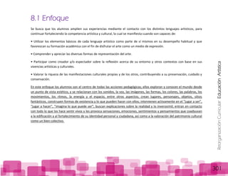 ReorganizaciónCurricular:EducaciónArtística
301
8.1 Enfoque
Se busca que los alumnos amplíen sus experiencias mediante el contacto con los distintos lenguajes artísticos, para
continuar fortaleciendo la competencia artística y cultural, la cual se manifiesta cuando son capaces de:
• Utilizar los elementos básicos de cada lenguaje artístico como parte de sí mismos en su desempeño habitual y que
favorezcan su formación académica con el fin de disfrutar el arte como un medio de expresión.
• Comprender y apreciar las diversas formas de representación del arte.
• Participar como creador y/o espectador sobre la reflexión acerca de su entorno y otros contextos con base en sus
vivencias artísticas y culturales.
• Valorar la riqueza de las manifestaciones culturales propias y de los otros, contribuyendo a su preservación, cuidado y
conservación.
En este enfoque los alumnos son el centro de todas las acciones pedagógicas; ellos exploran y conocen el mundo desde
un punto de vista estético, y se relacionan con los sonidos, la voz, las imágenes, las formas, los colores, las palabras, los
movimientos, los ritmos, la energía y el espacio, entre otros aspectos; crean lugares, personajes, objetos, sitios
fantásticos, construyen formas de existencia y lo que pueden hacer con ellos; intervienen activamente en el “jugar a ser”,
“jugar a hacer”, “imagina lo que puede ser”; buscan explicaciones sobre la realidad y lo inverosímil; entran en contacto
con todo lo que los hace sentir vivos y les provoca sensaciones, emociones, sentimientos y pensamientos que coadyuvan
a la edificación y al fortalecimiento de su identidad personal y ciudadana, así como a la valoración del patrimonio cultural
como un bien colectivo.
 