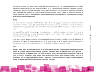 ReorganizaciónCurricular:EducaciónArtística
303
capacidad de su cuerpo para contar historias empleando lenguaje no verbal, con o sin acompañamiento musical. La danza
incluye conocimientos específicos que permiten el estudio de los componentes del movimiento y del gesto corporal, a
partir de cómo se estructuran en el tiempo y el espacio. Se busca familiarizar a los alumnos con la expresión corporal y la
danza, por medio de la identificación y exploración de acciones corporales básicas, además de propiciar la capacidad de
apreciar la danza en todas sus manifestaciones como un medio de expresión artística y una manifestación cultural digna
de ser valorada, conservada y recreada.
Música
Este fenómeno tiene un papel ineludible dentro y fuera de la escuela, porque abunda en estímulos constantes
provenientes de diversas fuentes. Dichos estímulos están presentes en la música tradicional, las salas de conciertos, los
medios electrónicos, la publicidad, la música ambiental, la música de cine, la radio, la Internet y en cualquier momento y
lugar.
Esta cualidad hace que los alumnos tengan ciertas concepciones y actitudes respecto a la música; sin embargo, es
necesaria una formación que les ayude a comprenderla y les permita transformarla, enriquecerla o adaptarla a sus
propios intereses y necesidades expresivas.
Por lo cual, mediante la experimentación de las cualidades del sonido, el pulso, la melodía, el canto, la elaboración de
cotidiáfonos, del registro de los eventos sonoros y de los primeros recursos de la notación musical convencional, los
alumnos contarán con los elementos necesarios para dar claridad y rumbo a su experiencia musical.
Teatro
Se espera que el teatro sea creado y producido por los niños para ser apreciado, expresado y evaluado por ellos mismos;
además, es un lugar donde pueden conversar, reflexionar, conocerse mejor y relacionarse con otras personas. La
actividad teatral en la escuela debe provocar el interés del alumno por el arte dramático en su dimensión práctica, donde
él sea el auténtico protagonista, quien realice juegos de expresión corporal y voz, improvisaciones y ejercicios de
socialización; viva los procesos de creación literaria y producción escénica, como escritor-creador, protagonista de una
historia, partícipe de la producción teatral o como espectador informado.
 