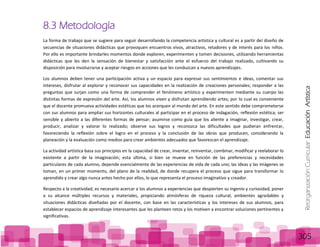 ReorganizaciónCurricular:EducaciónArtística
305
8.3 Metodología
La forma de trabajo que se sugiere para seguir desarrollando la competencia artística y cultural es a partir del diseño de
secuencias de situaciones didácticas que provoquen encuentros vivos, atractivos, retadores y de interés para los niños.
Por ello es importante brindarles momentos donde exploren, experimenten y tomen decisiones, utilizando herramientas
didácticas que les den la sensación de bienestar y satisfacción ante el esfuerzo del trabajo realizado, cultivando su
disposición para involucrarse y aceptar riesgos en acciones que les conduzcan a nuevos aprendizajes.
Los alumnos deben tener una participación activa y un espacio para expresar sus sentimientos e ideas, comentar sus
intereses, disfrutar al explorar y reconocer sus capacidades en la realización de creaciones personales; responder a las
preguntas que surjan como una forma de comprender el fenómeno artístico y experimenten mediante su cuerpo las
distintas formas de expresión del arte. Así, los alumnos viven y disfrutan aprendiendo artes; por lo cual es conveniente
que el docente promueva actividades estéticas que los acerquen al mundo del arte. En este sentido debe comprometerse
con sus alumnos para ampliar sus horizontes culturales al participar en el proceso de indagación, reflexión estética; ser
sensible y abierto a las diferentes formas de pensar; asumirse como guía que los aliente a imaginar, investigar, crear,
producir, analizar y valorar lo realizado; observe sus logros y reconozca las dificultades que pudieran enfrentar,
favoreciendo la reflexión sobre el logro en el proceso y la conclusión de las obras que producen, considerando la
planeación y la evaluación como medios para crear ambientes adecuados que favorezcan el aprendizaje.
La actividad artística basa sus principios en la capacidad de crear, inventar, reinventar, combinar, modificar y reelaborar lo
existente a partir de la imaginación; esta última, si bien se mueve en función de las preferencias y necesidades
particulares de cada alumno, depende esencialmente de las experiencias de vida de cada uno; las ideas y las imágenes se
toman, en un primer momento, del plano de la realidad, de donde recupera el proceso que sigue para transformar lo
aprendido y crear algo nunca antes hecho por ellos, lo que representa el proceso imaginativo y creador.
Respecto a la creatividad, es necesario acercar a los alumnos a experiencias que despierten su ingenio y curiosidad, poner
a su alcance múltiples recursos y materiales, propiciando atmósferas de riqueza cultural, ambientes agradables y
situaciones didácticas diseñadas por el docente, con base en las características y los intereses de sus alumnos, para
establecer espacios de aprendizaje interesantes que les planteen retos y los motiven a encontrar soluciones pertinentes y
significativas.
 