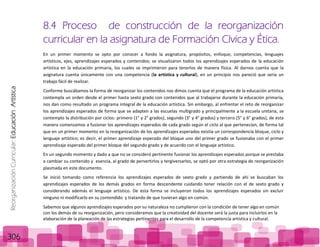 ReorganizaciónCurricular:EducaciónArtística
306
8.4 Proceso de construcción de la reorganización
curricular en la asignatura de Formación Cívica y Ética.
En un primer momento se opto por conocer a fondo la asignatura, propósitos, enfoque, competencias, lenguajes
artísticos, ejes, aprendizajes esperados y contenidos; se visualizaron todos los aprendizajes esperados de la educación
artística en la educación primaria, los cuales se imprimieron para tenerlos de manera física. Al darnos cuenta que la
asignatura cuenta únicamente con una competencia (la artística y cultural), en un principio nos pareció que sería un
trabajo fácil de realizar.
Conforme buscábamos la forma de reorganizar los contenidos nos dimos cuenta que el programa de la educación artística
contempla un orden desde el primer hasta sexto grado con contenidos que al trabajarse durante la educación primaria,
nos dan como resultado un programa integral de la educación artística. Sin embargo, al enfrentar el reto de reorganizar
los aprendizajes esperados de forma que se adapten a las escuelas multigrado y principalmente a la escuela unitaria, se
contemplo la distribución por ciclos: primero (1° y 2° grados), segundo (3° y 4° grados) y tercero (5° y 6° grados), de esta
manera comenzamos a fusionar los aprendizajes esperados de cada grado según el ciclo al que pertenecían, de forma tal
que en un primer momento en la reorganización de los aprendizajes esperados existía un correspondencia bloque, ciclo y
lenguaje artístico; es decir, el primer aprendizaje esperado del bloque uno del primer grado se fusionaba con el primer
aprendizaje esperado del primer bloque del segundo grado y de acuerdo con el lenguaje artístico.
En un segundo momento y dado a que no se consideró pertinente fusionar los aprendizajes esperados porque se prestaba
a cambiar su contenido y esencia, al grado de pervertirlos y tergiversarlos, se optó por otra estrategia de reorganización
plasmada en este documento.
Se inició tomando como referencia los aprendizajes esperados de sexto grado y partiendo de ahí se buscaban los
aprendizajes esperados de los demás grados en forma descendente cuidando tener relación con el de sexto grado y
considerando además el lenguaje artístico. De esta forma se incluyeron todos los aprendizajes esperados sin excluir
ninguno ni modificarlo en su contendido y tratando de que tuvieran algo en común.
Sabemos que algunos aprendizajes esperados por su naturaleza no cumplieron con la condición de tener algo en común
con los demás de su reorganización, pero consideramos que la creatividad del docente será la justa para incluirlos en la
elaboración de la planeación de las estrategias pertinentes para el desarrollo de la competencia artística y cultural.
 