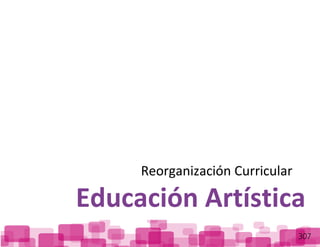 ReorganizaciónCurricular:EducaciónArtística
307
Reorganización Curricular
Educación Artística
 