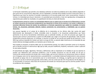 ReorganizaciónCurricular:Matemáticas
57
2.1 Enfoque
La formación matemática que permite a los individuos enfrentar con éxito los problemas de la vida cotidiana depende en
gran parte de los conocimientos adquiridos y de las habilidades y actitudes desarrolladas durante la educación básica. La
experiencia que vivan los alumnos al estudiar matemáticas en la escuela puede tener como consecuencias: el gusto o
rechazo, la creatividad para buscar soluciones o la pasividad para escucharlas y tratar de reproducirlas, la búsqueda de
argumentos para validar los resultados o la supeditación de éstos al criterio del docente.
El planteamiento central en cuanto a la metodología didáctica que se sugiere para el estudio de las Matemáticas consiste
en utilizar secuencias de situaciones problemáticas que despierten el interés de los alumnos y los inviten a reflexionar, a
encontrar diferentes formas de resolver los problemas y a formular argumentos que validen los resultados. Al mismo
tiempo, las situaciones planteadas deberán implicar justamente los conocimientos y habilidades que se quieren
desarrollar.
Los avances logrados en el campo de la didáctica de la matemática en los últimos años dan cuenta del papel
determinante que desempeña el medio, entendido como la situación o las situaciones problemáticas que hacen
pertinente el uso de las herramientas matemáticas que se pretende estudiar, así como los procesos que siguen los
alumnos para construir conocimientos y superar las dificultades que surgen en el proceso de aprendizaje. Toda situación
problemática presenta obstáculos; sin embargo, la solución no puede ser tan sencilla que quede fija de antemano, ni tan
difícil que parezca imposible de resolver por quien se ocupa de ella. La solución debe construirse en el entendido de que
existen diversas estrategias posibles y es necesario usar al menos una.
Para resolver la situación, el alumno debe usar sus conocimientos previos, los cuales le permiten entrar en la situación,
pero el desafío consiste en reestructurar algo que ya sabe, sea para modificarlo, ampliarlo, rechazarlo o volver a aplicarlo
en una nueva situación.
El conocimiento de reglas, algoritmos, fórmulas y definiciones sólo es importante en la medida en que los alumnos lo
puedan usar hábilmente para solucionar problemas y que lo puedan reconstruir en caso de olvido; de ahí que su
construcción amerite procesos de estudio más o menos largos, que van de lo informal a lo convencional, tanto en relación
con el lenguaje como con las representaciones y procedimientos. La actividad intelectual fundamental en estos procesos
de estudio se apoya más en el razonamiento que en la memorización; sin embargo, no significa que los ejercicios de
práctica o el uso de la memoria para guardar ciertos datos, como las sumas que dan 10 o los productos de dos dígitos, no
se recomienden; al contrario, estas fases de los procesos de estudio son necesarias para que los alumnos puedan invertir
en problemas más complejos.
 
