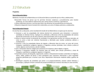 ReorganizaciónCurricular:Matemáticas
58
2.2 Estructura
Propósitos
Para la Educación Básica
Mediante el estudio de las Matemáticas en la Educación Básica se pretende que los niños y adolescentes:
•Desarrollen formas de pensar que les permitan formular conjeturas y procedimientos para resolver
problemas, así como elaborar explicaciones para ciertos hechos numéricos o geométricos.
• Utilicen diferentes técnicas o recursos para hacer más eficientes los procedimientos de resolución.
• Muestren disposición hacia el estudio de la matemática, así como al trabajo autónomo y colaborativo.
Para la Educación Primaria
En esta fase de su educación, como resultado del estudio de las Matemáticas se espera que los alumnos:
• Conozcan y usen las propiedades del sistema decimal de numeración para interpretar o comunicar
cantidades en distintas formas. Expliquen las similitudes y diferencias entre las propiedades del sistema
decimal de numeración y las de otros sistemas, tanto posicionales como no posicionales.
• Utilicen el cálculo mental, la estimación de resultados o las operaciones escritas con números naturales, así
como la suma y resta con números fraccionarios y decimales para resolver problemas aditivos y
multiplicativos.
• Conozcan y usen las propiedades básicas de ángulos y diferentes tipos de rectas, así como del círculo,
triángulos, cuadriláteros, polígonos regulares e irregulares, prismas, pirámides, cono, cilindro y esfera al
realizar algunas construcciones y calcular medidas.
• Usen e interpreten diversos códigos para orientarse en el espacio y ubicar objetos o lugares.
• Expresen e interpreten medidas con distintos tipos de unidad, para calcular perímetros y áreas de
triángulos, cuadriláteros y polígonos regulares e irregulares.
• Emprendan procesos de búsqueda, organización, análisis e interpretación de datos contenidos en imágenes,
textos, tablas, gráficas de barras y otros portadores para comunicar información o para responder
preguntas planteadas por sí mismos o por otros. Representen información mediante tablas y gráficas de
barras.
• Identifiquen conjuntos de cantidades que varían o no proporcionalmente, calculen valores faltantes y
porcentajes, y apliquen el factor constante de proporcionalidad (con números naturales) en casos sencillos.
 