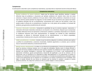 ReorganizaciónCurricular:Matemáticas
60
Competencias
A continuación se describen cuatro competencias matemáticas, cuyo desarrollo es importante durante la Educación Básica.
Competencias matemáticas
Resolver problemas de manera autónoma. Implica que los alumnos sepan identificar, plantear y resolver
diferentes tipos de problemas o situaciones; por ejemplo, problemas con solución única, otros con varias
soluciones o ninguna solución; problemas en los que sobren o falten datos; problemas o situaciones en los que
sean los alumnos quienes planteen las preguntas. Se trata también de que los alumnos sean capaces de resolver
un problema utilizando más de un procedimiento, reconociendo cuál o cuáles son más eficaces; o bien, que
puedan probar la eficacia de un procedimiento al cambiar uno o más valores de las variables o el contexto del
problema, para generalizar procedimientos de resolución.
Comunicar información matemática. Comprende la posibilidad de que los alumnos expresen, representen e
interpreten información matemática contenida en una situación o en un fenómeno. Requiere que se comprendan
y empleen diferentes formas de representar la información cualitativa y cuantitativa relacionada con la situación;
se establezcan relaciones entre estas representaciones; se expongan con claridad las ideas matemáticas
encontradas; se deduzca la información derivada de las representaciones, y se infieran propiedades,
características o tendencias de la situación o del fenómeno representado.
Validar procedimientos y resultados. Consiste en que los alumnos adquieran la confianza suficiente para explicar
y justificar los procedimientos y soluciones encontradas, mediante argumentos a su alcance, que se orienten
hacia el razonamiento deductivo y la demostración formal.
Manejar técnicas eficientemente. Se refiere al uso eficiente de procedimientos y formas de representación que
hacen los alumnos al efectuar cálculos, con o sin apoyo de calculadora. Muchas veces el manejo eficiente o
deficiente de técnicas establece la diferencia entre quienes resuelven los problemas de manera óptima y quienes
alcanzan una solución incompleta o incorrecta. Esta competencia no se limita a usar mecánicamente las
operaciones aritméticas; apunta principalmente al desarrollo del significado y uso de los números y de las
operaciones, que se manifiesta en la capacidad de elegir adecuadamente la o las operaciones al resolver un
problema; en la utilización del cálculo mental y la estimación, en el empleo de procedimientos abreviados o atajos
a partir de las operaciones que se requieren en un problema y en evaluar la pertinencia de los resultados. Para
lograr el manejo eficiente de una técnica es necesario que los alumnos la sometan a prueba en muchos
problemas distintos. Así, adquirirán confianza en ella y la podrán adaptar a nuevos problemas.
 