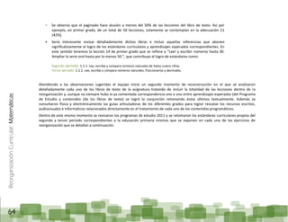 ReorganizaciónCurricular:Matemáticas
64
Se observa que el paginado hace alusión a menos del 50% de las lecciones del libro de texto. Así por
ejemplo, en primer grado, de un total de 50 lecciones, solamente se contemplan en la adecuación 21
(42%).
Sería interesante revisar detalladamente dichos libros e incluir aquellas referencias que abonen
significativamente al logro de los estándares curriculares y aprendizajes esperados correspondientes. En
este sentido tenemos la lección 14 de primer grado que se refiere a “Leer y escribir números hasta 30.
Ampliar la serie oral hasta por lo menos 50.”, que contribuye al logro de estándares como:
Segundo periodo: 1.1.1. Lee, escribe y compara números naturales de hasta cuatro cifras.
Tercer periodo: 1.1.1. Lee, escribe y compara números naturales, fraccionarios y decimales.
Atendiendo a las observaciones sugeridas el equipo inicio un segundo momento de reconstrucción en el que se analizaron
detalladamente cada uno de los libros de texto de la asignatura tratando de incluir la totalidad de las lecciones dentro de la
reorganización y, aunque no siempre hubo la ya comentada correspondencia uno a uno entre aprendizajes esperados (del Programa
de Estudio y contenidos (de los libros de texto) se logró la conjunción retomando éstos últimos textualmente. Además se
consultaron física y electrónicamente las guías articuladoras de los diferentes grados para lograr rescatar los recursos escritos,
audiovisuales e informáticos relacionados directamente en el tratamiento de cada uno de los contenidos programáticos.
Dentro de este mismo momento se revisaron los programas de estudio 2011 y se retomaron los estándares curriculares propios del
segundo y tercer periodo correspondientes a la educación primaria mismos que se exponen en cada uno de los ejercicios de
reorganización que se detallan a continuación.
 