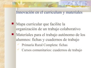 Innovación en el curriculum y materiales
 Mapa curricular que facilite la
organización de un trabajo colaborativo
 Materiales para el trabajo autónomo de los
alumnos: fichas y cuadernos de trabajo
 Primaria Rural Completa: fichas
 Cursos comunitarios: cuadernos de trabajo
 