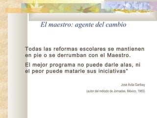 El maestro: agente del cambio
Todas las reformas escolares se mantienen
en pie o se derrumban con el Maestro.
El mejor programa no puede darle alas, ni
el peor puede matarle sus iniciativas”
José Ávila Garibay
(autor del método de Jornadas. México, 1965)
 