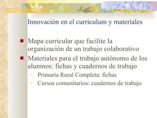 Innovación en el curriculum y materiales Mapa curricular que facilite la organización de un trabajo colaborativo Materiales para el trabajo autónomo de los alumnos: fichas y cuadernos de trabajo Primaria Rural Completa: fichas Cursos comunitarios: cuadernos de trabajo 