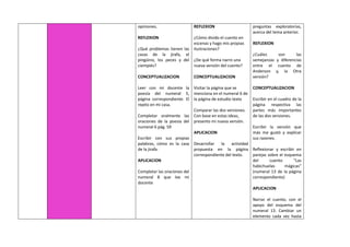 opiniones.
REFLEXION
¿Qué problemas tienen las
casas de la jirafa, el
pingüino, los peces y del
ciempiés?
CONCEPTUALIZACION
Leer con mi docente la
poesía del numeral 5,
página correspondiente. El
repito en mi casa.
Completar oralmente las
oraciones de la poesía del
numeral 6 pág. 59
Escribir con sus propias
palabras, cómo es la casa
de la jirafa.
APLICACION
Completar las oraciones del
numeral 8 que lee mi
docente
REFLEXION
¿Cómo divido el cuento en
escenas y hago mis propias
ilustraciones?
¿De qué forma narro una
nueva versión del cuento?
CONCEPTUALIZACION
Visitar la página que se
menciona en el numeral 6 de
la página de estudio texto
Comparar las dos versiones.
Con base en estas ideas,
presento mi nueva versión.
APLICACION
Desarrollar la actividad
propuesta en la página
correspondiente del texto.
preguntas exploratorias,
acerca del tema anterior.
REFLEXION
¿Cuáles son las
semejanzas y diferencias
entre el cuento de
Anderson y, la Otra
versión?
CONCEPTUALIZACION
Escribir en el cuadro de la
página respectiva las
partes más importantes
de las dos versiones.
Escribir la versión que
más me gustó y explicar
sus razones.
Reflexionar y escribir en
parejas sobre el esquema
del cuento “Las
habichuelas mágicas”
(numeral 13 de la página
correspondiente)
APLICACION
Narrar el cuento, con el
apoyo del esquema del
numeral 13. Cambiar un
elemento cada vez hasta
 