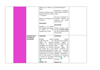 palabra que nombra el
dibujo.
Encierro los dibujos cuyos
nombres tienen el sonido
“r” numeral 2
Efectuar la actividad del
numeral 3
APLICACION
Averiguar a mi familia
otras palabras que tengan
el sonido “r” y las
socializo con mi clase.
cartel sobre el perro.
Responder a la pregunta:
¿Para quiénes escribo el
cartel?
Unir con las palabras “y”,
“también”, “además” las
oraciones que escribí
sobre el perro.
APLICACION
Escribir oraciones acerca
de nuestro huerto escolar
con los conectores antes
mencionados.
DESTREZAS CON
CRITERIOS DE
DESEMPEÑO
ESCRITURA
LL.2.4.7. Aplicar
progresivamente las
reglas de escritura
mediante la reflexión
fonológica en la escritura
ortográfica de fonemas
que tienen dos y tres
representaciones gráficas,
la letra que representa los
sonidos /ks/: “x”, la letra
que no tiene sonido: “h”
y la letra “w” que tiene
escaso uso en castellano.
PAGINA 132
ESCRITURA
LL.2.4.4. Escribir
descripciones de objetos,
animales, lugares y
personas ordenando las
ideas según una
secuencia lógica, por
temas y subtemas, por
medio de conectores
consecutivos, atributos,
adjetivos calificativos y
posesivos, en situaciones
comunicativas que lo
requieran.
PAGINA 129
 